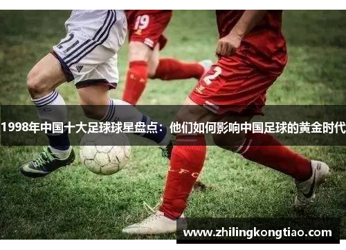 1998年中国十大足球球星盘点：他们如何影响中国足球的黄金时代